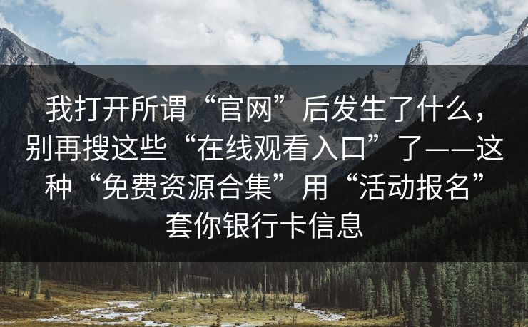 我打开所谓“官网”后发生了什么，别再搜这些“在线观看入口”了——这种“免费资源合集”用“活动报名”套你银行卡信息