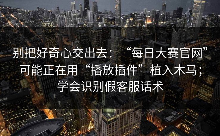 别把好奇心交出去：“每日大赛官网”可能正在用“播放插件”植入木马；学会识别假客服话术
