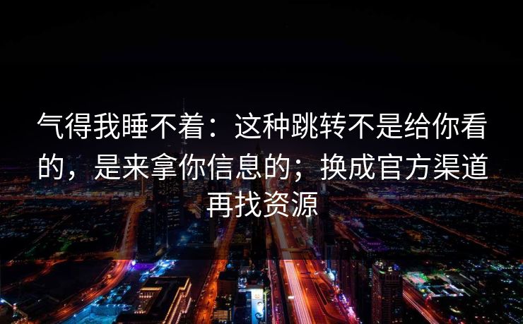 气得我睡不着:这种跳转不是给你看的,是来拿你信息的;换成官方渠道再找资源 气得我睡不着:这种跳转不是给你看的,是来拿你信息的;换成官方渠道再找资源